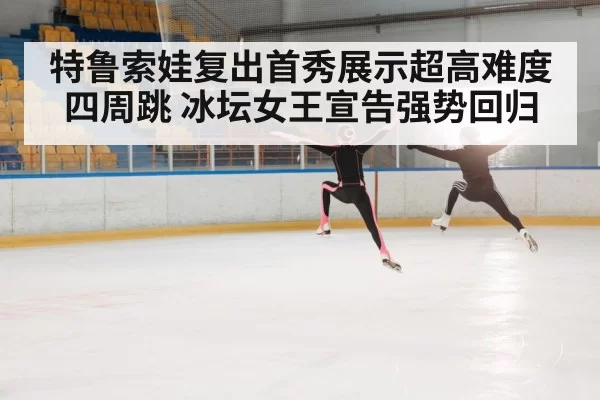 特鲁索娃复出首秀展示超高难度四周跳 冰坛女王宣告强势回归