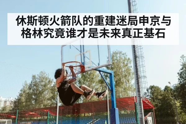 休斯顿火箭队的重建迷局申京与格林究竟谁才是未来真正基石
