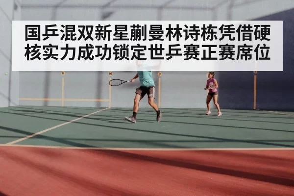 国乒混双新星蒯曼林诗栋凭借硬核实力成功锁定世乒赛正赛席位