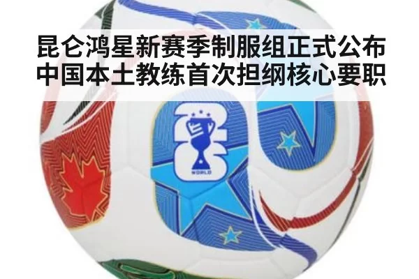 昆仑鸿星新赛季制服组正式公布 中国本土教练首次担纲核心要职