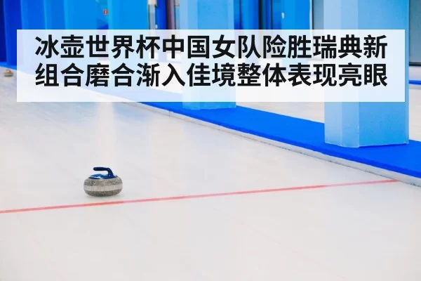 冰壶世界杯中国女队险胜瑞典新组合磨合渐入佳境整体表现亮眼