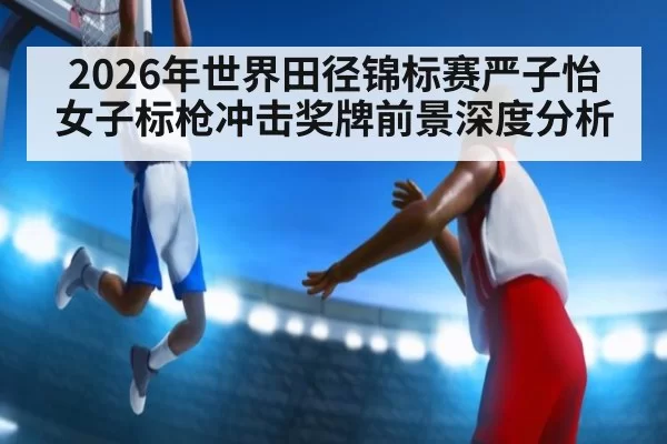 2026年世界田径锦标赛严子怡女子标枪冲击奖牌前景深度分析